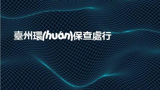 臺州環(huán)保查處行動(dòng)集中進(jìn)行，掀起治理污染新浪潮